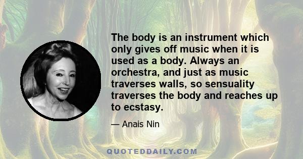 The body is an instrument which only gives off music when it is used as a body. Always an orchestra, and just as music traverses walls, so sensuality traverses the body and reaches up to ecstasy.