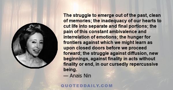 The struggle to emerge out of the past, clean of memories; the inadequacy of our hearts to cut life into separate and final portions; the pain of this constant ambivalence and interrelation of emotions; the hunger for