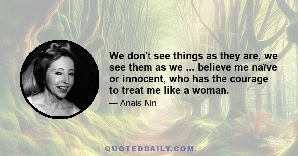 We don't see things as they are, we see them as we ... believe me naïve or innocent, who has the courage to treat me like a woman.