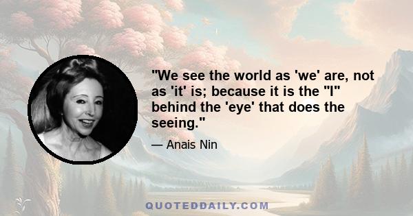 We see the world as 'we' are, not as 'it' is; because it is the I behind the 'eye' that does the seeing.