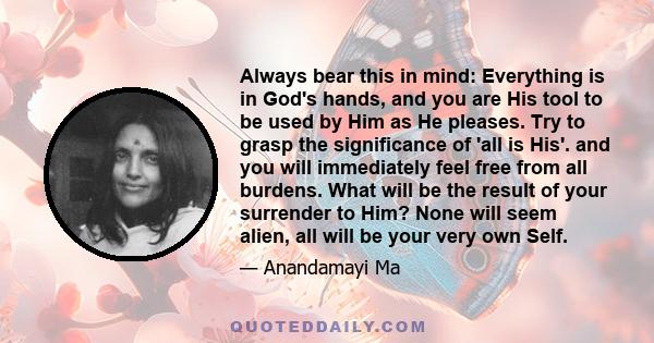 Always bear this in mind: Everything is in God's hands, and you are His tool to be used by Him as He pleases. Try to grasp the significance of 'all is His'. and you will immediately feel free from all burdens. What will 