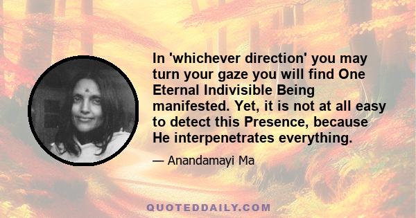 In 'whichever direction' you may turn your gaze you will find One Eternal Indivisible Being manifested. Yet, it is not at all easy to detect this Presence, because He interpenetrates everything.