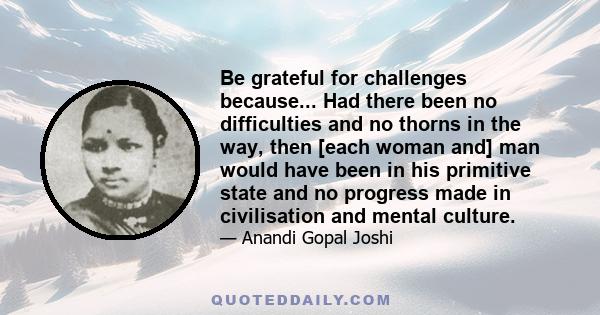 Be grateful for challenges because... Had there been no difficulties and no thorns in the way, then [each woman and] man would have been in his primitive state and no progress made in civilisation and mental culture.