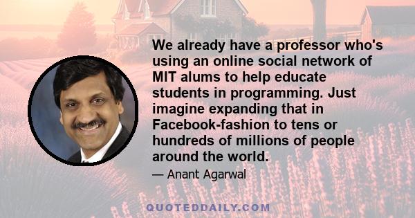 We already have a professor who's using an online social network of MIT alums to help educate students in programming. Just imagine expanding that in Facebook-fashion to tens or hundreds of millions of people around the 