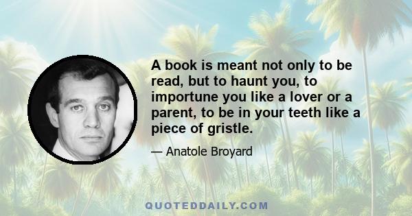 A book is meant not only to be read, but to haunt you, to importune you like a lover or a parent, to be in your teeth like a piece of gristle.