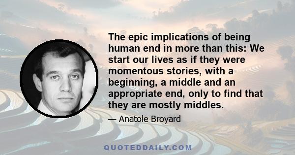 The epic implications of being human end in more than this: We start our lives as if they were momentous stories, with a beginning, a middle and an appropriate end, only to find that they are mostly middles.