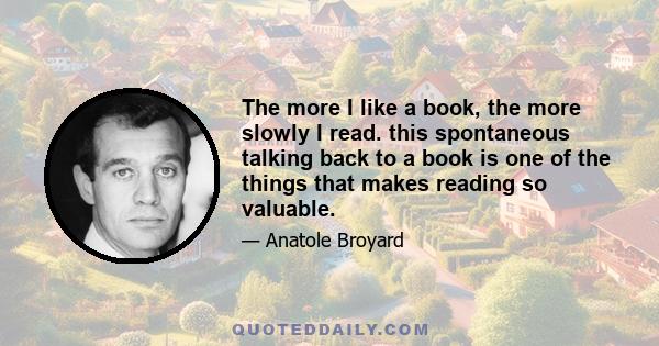 The more I like a book, the more slowly I read. this spontaneous talking back to a book is one of the things that makes reading so valuable.