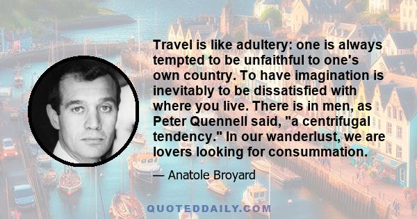 Travel is like adultery: one is always tempted to be unfaithful to one's own country. To have imagination is inevitably to be dissatisfied with where you live. There is in men, as Peter Quennell said, a centrifugal