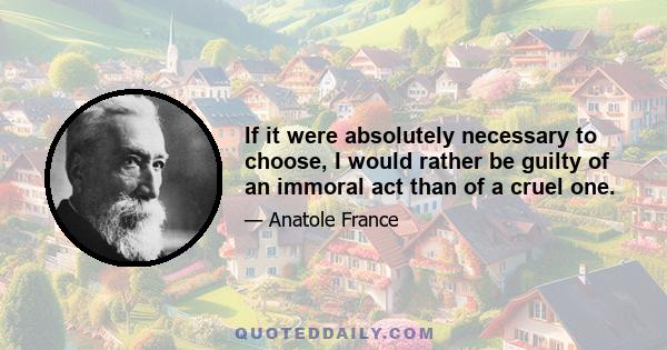 If it were absolutely necessary to choose, I would rather be guilty of an immoral act than of a cruel one.