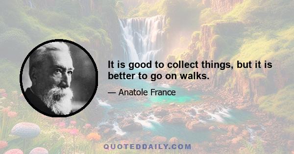 It is good to collect things, but it is better to go on walks.