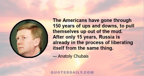 The Americans have gone through 150 years of ups and downs, to pull themselves up out of the mud. After only 15 years, Russia is already in the process of liberating itself from the same thing.