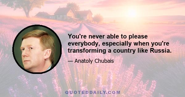 You're never able to please everybody, especially when you're transforming a country like Russia.