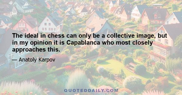 The ideal in chess can only be a collective image, but in my opinion it is Capablanca who most closely approaches this.