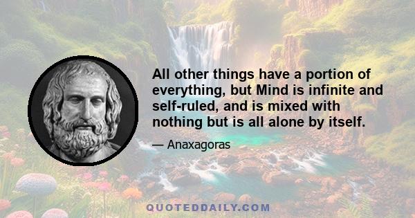 All other things have a portion of everything, but Mind is infinite and self-ruled, and is mixed with nothing but is all alone by itself.