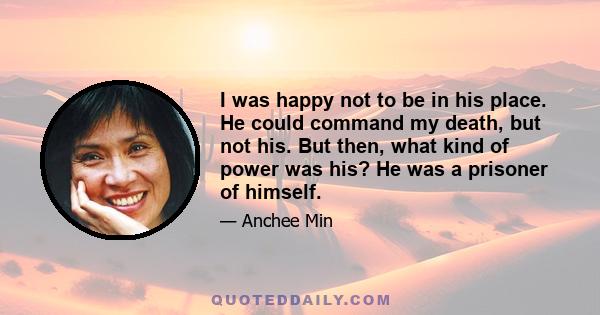 I was happy not to be in his place. He could command my death, but not his. But then, what kind of power was his? He was a prisoner of himself.