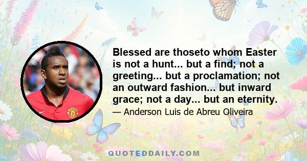 Blessed are thoseto whom Easter is not a hunt... but a find; not a greeting... but a proclamation; not an outward fashion... but inward grace; not a day... but an eternity.