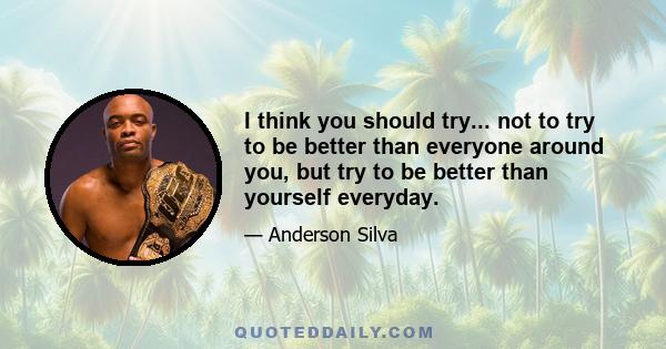 I think you should try... not to try to be better than everyone around you, but try to be better than yourself everyday.