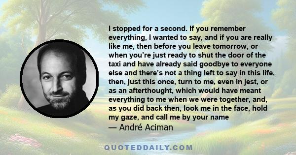 I stopped for a second. If you remember everything, I wanted to say, and if you are really like me, then before you leave tomorrow, or when you’re just ready to shut the door of the taxi and have already said goodbye to 