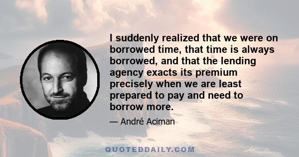 I suddenly realized that we were on borrowed time, that time is always borrowed, and that the lending agency exacts its premium precisely when we are least prepared to pay and need to borrow more.