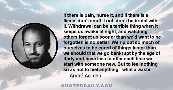 If there is pain, nurse it, and if there is a flame, don't snuff it out, don't be brutal with it. Withdrawal can be a terrible thing when it keeps us awake at night, and watching others forget us sooner than we'd want