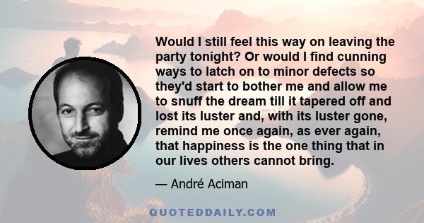 Would I still feel this way on leaving the party tonight? Or would I find cunning ways to latch on to minor defects so they'd start to bother me and allow me to snuff the dream till it tapered off and lost its luster