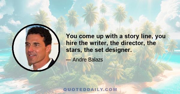 You come up with a story line, you hire the writer, the director, the stars, the set designer.