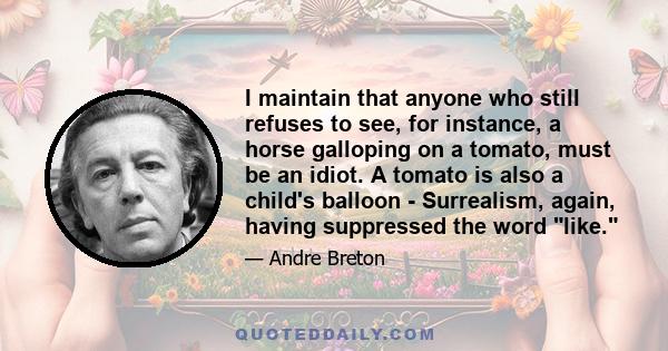 I maintain that anyone who still refuses to see, for instance, a horse galloping on a tomato, must be an idiot. A tomato is also a child's balloon - Surrealism, again, having suppressed the word like.