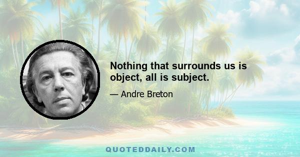 Nothing that surrounds us is object, all is subject.