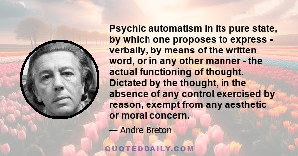 Psychic automatism in its pure state, by which one proposes to express - verbally, by means of the written word, or in any other manner - the actual functioning of thought. Dictated by the thought, in the absence of any 