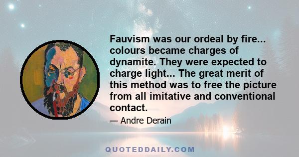 Fauvism was our ordeal by fire... colours became charges of dynamite. They were expected to charge light... The great merit of this method was to free the picture from all imitative and conventional contact.