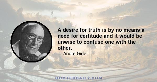 A desire for truth is by no means a need for certitude and it would be unwise to confuse one with the other.