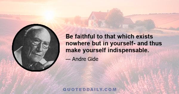 Be faithful to that which exists nowhere but in yourself- and thus make yourself indispensable.