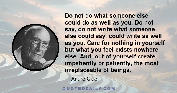 Do not do what someone else could do as well as you. Do not say, do not write what someone else could say, could write as well as you. Care for nothing in yourself but what you feel exists nowhere else. And, out of