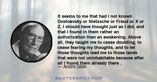 It seems to me that had I not known Dostoevsky or Nietzsche or Freud or X or Z, I should have thought just as I did, and that I found in them rather an authorization than an awakening. Above all, they taught me to cease 