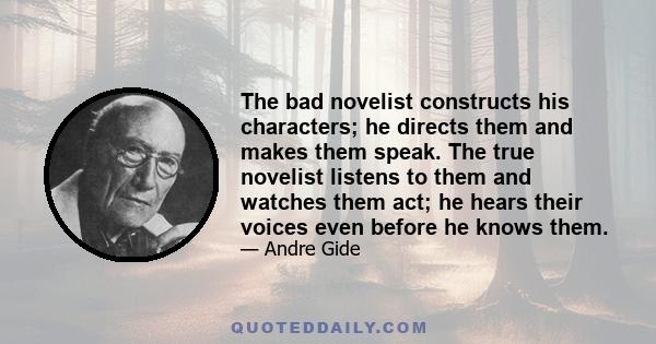 The bad novelist constructs his characters; he directs them and makes them speak. The true novelist listens to them and watches them act; he hears their voices even before he knows them.