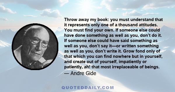 Throw away my book: you must understand that it represents only one of a thousand attitudes. You must find your own. If someone else could have done something as well as you, don’t do it. If someone else could have said 