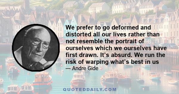 We prefer to go deformed and distorted all our lives rather than not resemble the portrait of ourselves which we ourselves have first drawn. It’s absurd. We run the risk of warping what’s best in us