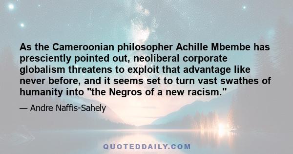 As the Cameroonian philosopher Achille Mbembe has presciently pointed out, neoliberal corporate globalism threatens to exploit that advantage like never before, and it seems set to turn vast swathes of humanity into the 