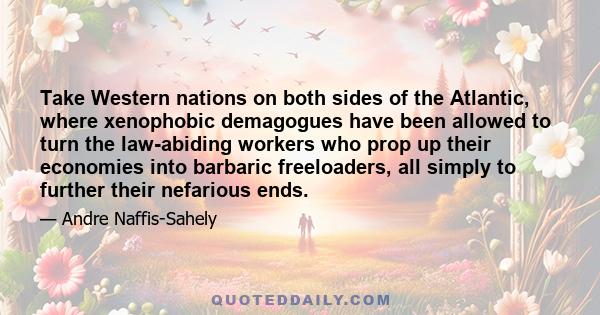 Take Western nations on both sides of the Atlantic, where xenophobic demagogues have been allowed to turn the law-abiding workers who prop up their economies into barbaric freeloaders, all simply to further their