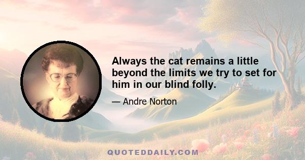 Always the cat remains a little beyond the limits we try to set for him in our blind folly.