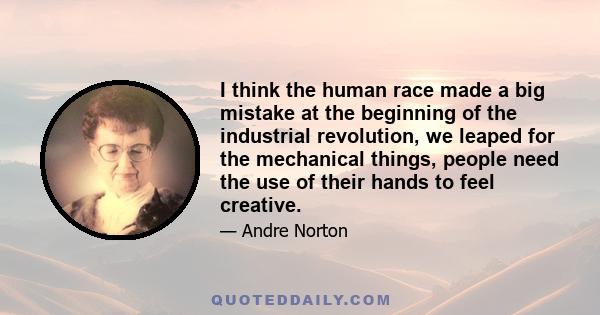 I think the human race made a big mistake at the beginning of the industrial revolution, we leaped for the mechanical things, people need the use of their hands to feel creative.