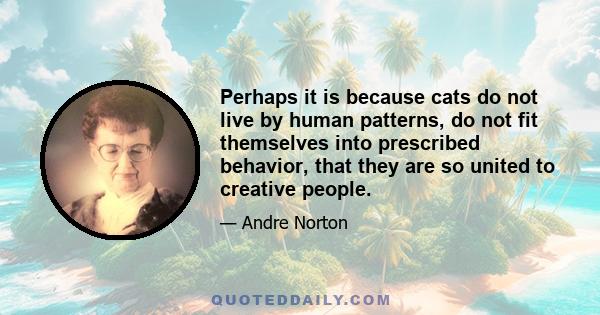 Perhaps it is because cats do not live by human patterns, do not fit themselves into prescribed behavior, that they are so united to creative people.