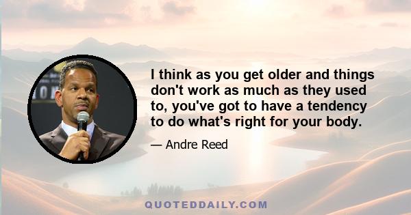 I think as you get older and things don't work as much as they used to, you've got to have a tendency to do what's right for your body.