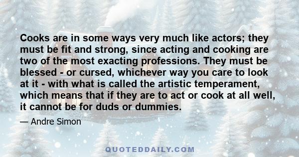 Cooks are in some ways very much like actors; they must be fit and strong, since acting and cooking are two of the most exacting professions. They must be blessed - or cursed, whichever way you care to look at it - with 