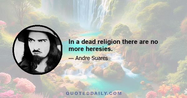 In a dead religion there are no more heresies.