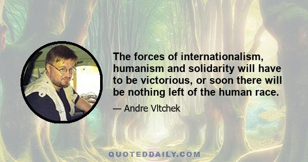 The forces of internationalism, humanism and solidarity will have to be victorious, or soon there will be nothing left of the human race.