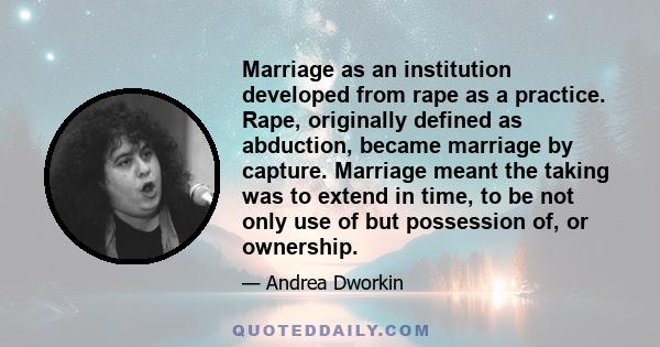 Marriage as an institution developed from rape as a practice. Rape, originally defined as abduction, became marriage by capture. Marriage meant the taking was to extend in time, to be not only use of but possession of,