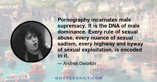 Pornography incarnates male supremacy. It is the DNA of male dominance. Every rule of sexual abuse, every nuance of sexual sadism, every highway and byway of sexual exploitation, is encoded in it.