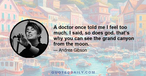 A doctor once told me I feel too much. I said, so does god. that’s why you can see the grand canyon from the moon.