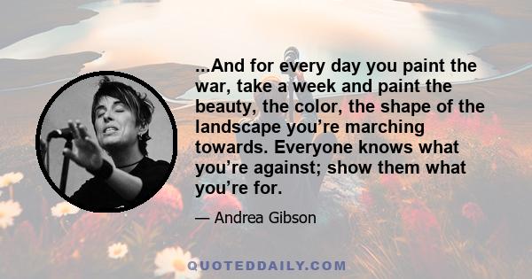 ...And for every day you paint the war, take a week and paint the beauty, the color, the shape of the landscape you’re marching towards. Everyone knows what you’re against; show them what you’re for.